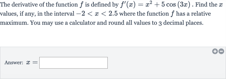 The derivative of the function 
f is defined by 
f^(')(x)=x^(2)+5cos(3x). Find the 
x values, if any, in the interval 
-2 < x < 2.5 where the function 
f has a relative maximum. You may use a calculator and round all values to 3 decimal places.
Answer: 
x=