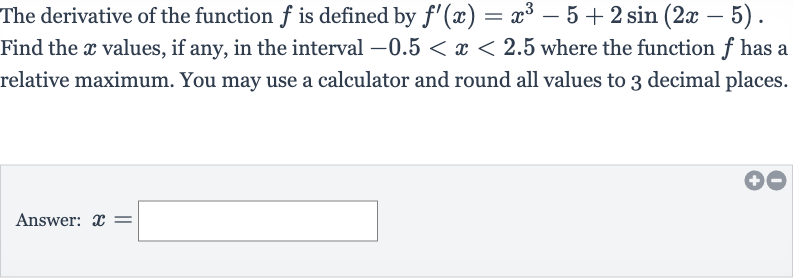 The derivative of the function 
f is defined by 
f^(')(x)=x^(3)-5+2sin(2x-5). Find the 
x values, if any, in the interval 
-0.5 < x < 2.5 where the function 
f has a relative maximum. You may use a calculator and round all values to 3 decimal places.
Answer: 
x=