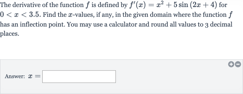 The derivative of the function 
f is defined by 
f^(')(x)=x^(2)+5sin(2x+4) for 
0 < x < 3.5. Find the 
x-values, if any, in the given domain where the function 
f has an inflection point. You may use a calculator and round all values to 3 decimal places.
Answer: 
x=