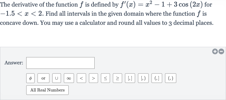 The derivative of the function 
f is defined by 
f^(')(x)=x^(2)-1+3cos(2x) for 
-1.5 < x < 2. Find all intervals in the given domain where the function 
f is concave down. You may use a calculator and round all values to 3 decimal places.
Answer: