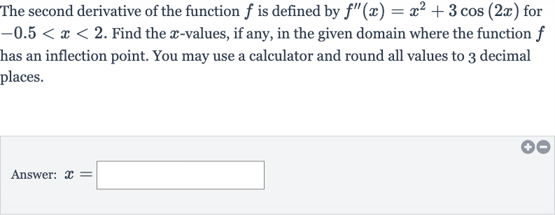 The second derivative of the function 
f is defined by 
f^('')(x)=x^(2)+3cos(2x) for 
-0.5 < x < 2. Find the 
x-values, if any, in the given domain where the function 
f has an inflection point. You may use a calculator and round all values to 3 decimal places.
Answer: 
x=