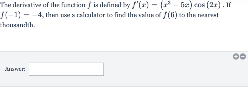 The derivative of the function 
f is defined by 
f^(')(x)=(x^(3)-5x)cos(2x). If 
f(-1)=-4, then use a calculator to find the value of 
f(6) to the nearest thousandth.
Answer: