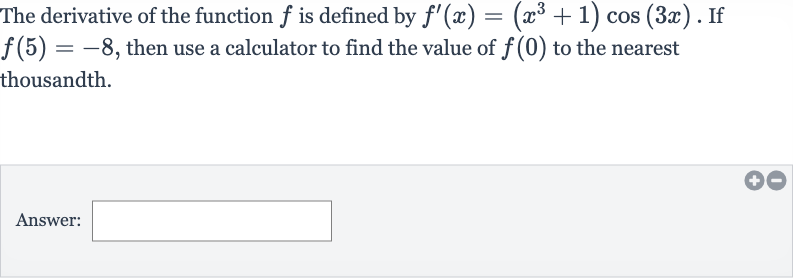 The derivative of the function 
f is defined by 
f^(')(x)=(x^(3)+1)cos(3x). If 
f(5)=-8, then use a calculator to find the value of 
f(0) to the nearest thousandth.
Answer: