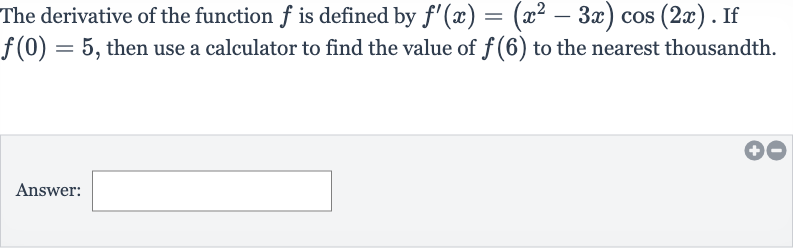 The derivative of the function 
f is defined by 
f^(')(x)=(x^(2)-3x)cos(2x). If 
f(0)=5, then use a calculator to find the value of 
f(6) to the nearest thousandth.
Answer: