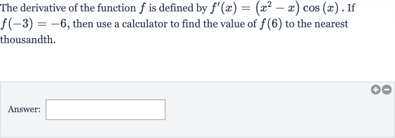 The derivative of the function 
f is defined by 
f^(')(x)=(x^(2)-x)cos(x). If 
f(-3)=-6, then use a calculator to find the value of 
f(6) to the nearest thousandth.
Answer: