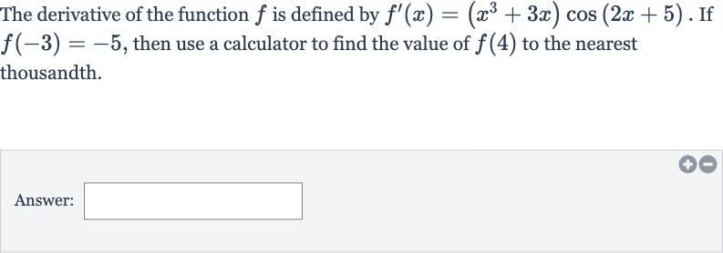 The derivative of the function 
f is defined by 
f^(')(x)=(x^(3)+3x)cos(2x+5). If 
f(-3)=-5, then use a calculator to find the value of 
f(4) to the nearest thousandth.
Answer: