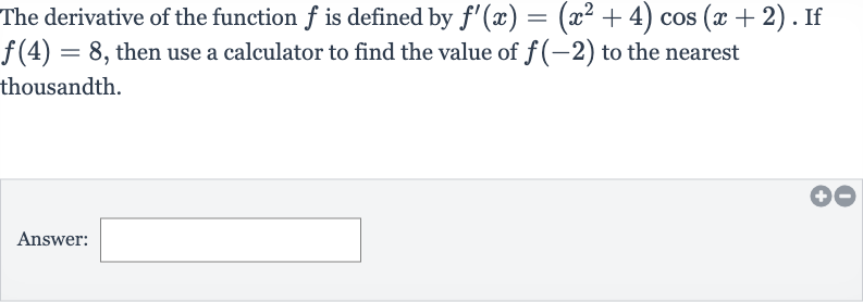 The derivative of the function 
f is defined by 
f^(')(x)=(x^(2)+4)cos(x+2). If 
f(4)=8, then use a calculator to find the value of 
f(-2) to the nearest thousandth.
Answer: