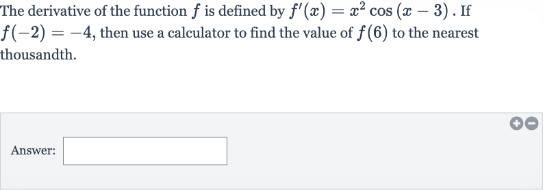 The derivative of the function 
f is defined by 
f^(')(x)=x^(2)cos(x-3). If 
f(-2)=-4, then use a calculator to find the value of 
f(6) to the nearest thousandth.
Answer: