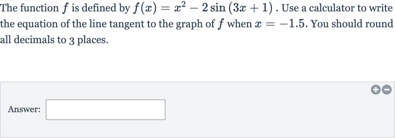 The function 
f is defined by 
f(x)=x^(2)-2sin(3x+1). Use a calculator to write the equation of the line tangent to the graph of 
f when 
x=-1.5. You should round all decimals to 3 places.
Answer: