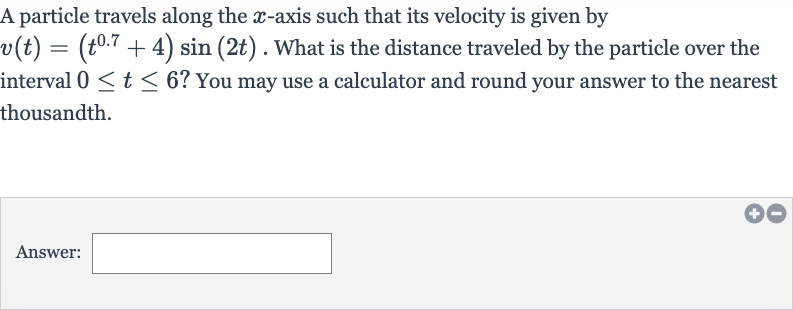 A particle travels along the 
x-axis such that its velocity is given by 
v(t)=(t^(0.7)+4)sin(2t). What is the distance traveled by the particle over the interval 
0 <= t <= 6 ? You may use a calculator and round your answer to the nearest thousandth.
Answer: