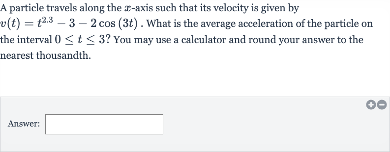 A particle travels along the 
x-axis such that its velocity is given by 
v(t)=t^(2.3)-3-2cos(3t). What is the average acceleration of the particle on the interval 
0 <= t <= 3 ? You may use a calculator and round your answer to the nearest thousandth.
Answer: