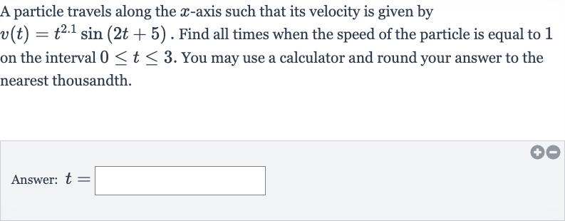 A particle travels along the 
x-axis such that its velocity is given by 
v(t)=t^(2.1)sin(2t+5). Find all times when the speed of the particle is equal to 1 on the interval 
0 <= t <= 3. You may use a calculator and round your answer to the nearest thousandth.
Answer: 
t=