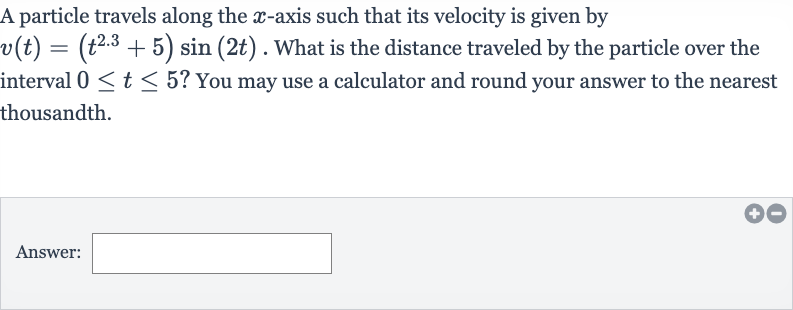 A particle travels along the 
x-axis such that its velocity is given by 
v(t)=(t^(2.3)+5)sin(2t). What is the distance traveled by the particle over the interval 
0 <= t <= 5 ? You may use a calculator and round your answer to the nearest thousandth.
Answer: