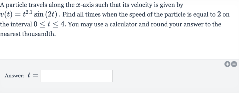 A particle travels along the 
x-axis such that its velocity is given by 
v(t)=t^(2.1)sin(2t). Find all times when the speed of the particle is equal to 2 on the interval 
0 <= t <= 4. You may use a calculator and round your answer to the nearest thousandth.
Answer: 
t=