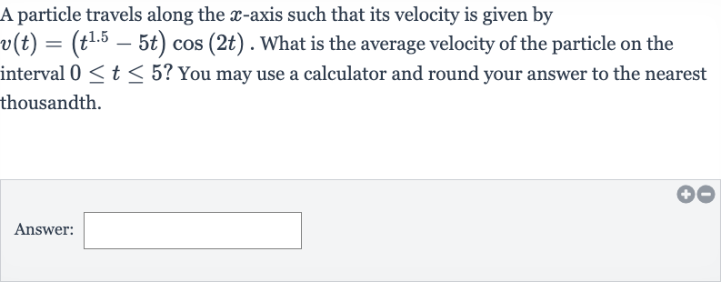A particle travels along the 
x-axis such that its velocity is given by 
v(t)=(t^(1.5)-5t)cos(2t). What is the average velocity of the particle on the interval 
0 <= t <= 5 ? You may use a calculator and round your answer to the nearest thousandth.
Answer:
