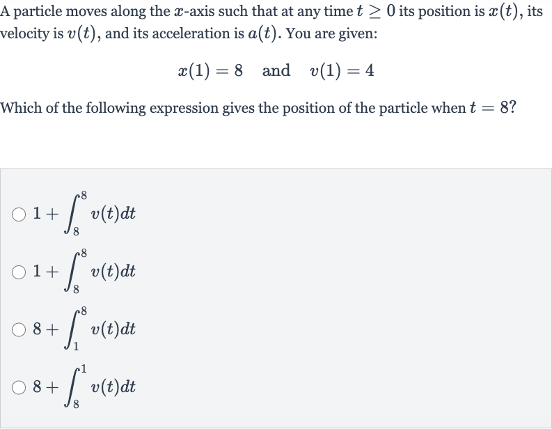A particle moves along the 
x-axis such that at any time 
t >= 0 its position is 
x(t), its velocity is 
v(t), and its acceleration is 
a(t). You are given:

x(1)=8quad" and "quad v(1)=4
Which of the following expression gives the position of the particle when 
t=8?

1+int_(8)^(8)v(t)dt

1+int_(8)^(8)v(t)dt

8+int_(1)^(8)v(t)dt

8+int_(8)^(1)v(t)dt
