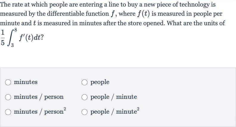 The rate at which people are entering a line to buy a new piece of technology is measured by the differentiable function 
f, where 
f(t) is measured in people per minute and 
t is measured in minutes after the store opened. What are the units of 
(1)/(5)int_(3)^(8)f^(')(t)dt?
minutes
people
minutes / person
people / minute
minutes / person 
^(2)
people / minute 
^(2)
