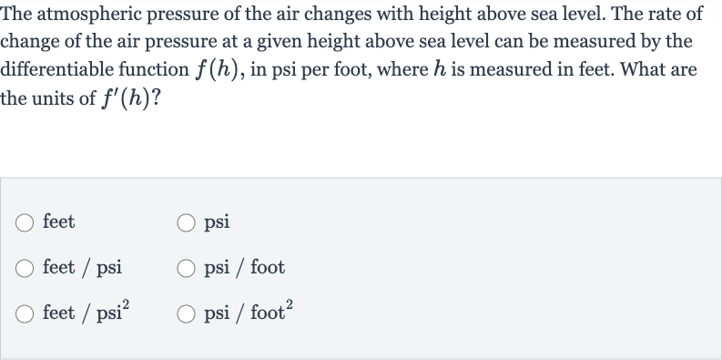 The atmospheric pressure of the air changes with height above sea level. The rate of change of the air pressure at a given height above sea level can be measured by the differentiable function 
f(h), in psi per foot, where 
h is measured in feet. What are the units of 
f^(')(h) ?
feet
psi
feet / psi
psi / foot
feet 
//psi^(2)
psi / foot 
^(2)