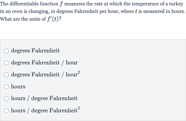 The differentiable function 
f measures the rate at which the temperature of a turkey in an oven is changing, in degrees Fahrenheit per hour, where 
t is measured in hours. What are the units of 
f^(')(t) ?
degrees Fahrenheit
degrees Fahrenheit / hour
degrees Fahrenheit / hour 
^(2)
hours
hours / degree Fahrenheit
hours / degree Fahrenheit 
^(2)