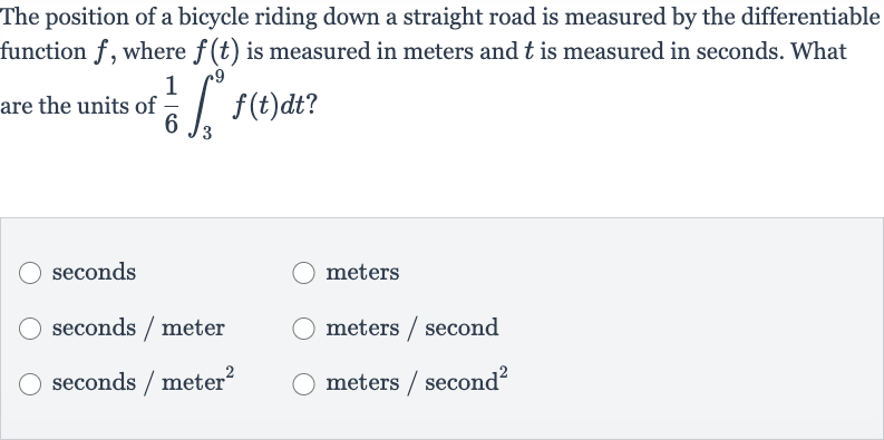 The position of a bicycle riding down a straight road is measured by the differentiable function 
f, where 
f(t) is measured in meters and 
t is measured in seconds. What are the units of 
(1)/(6)int_(3)^(9)f(t)dt ?
seconds
meters
seconds / meter
meters / second
seconds 
// meter 
^(2)
meters / second 
^(2)