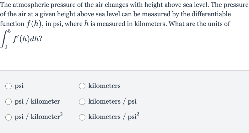 The atmospheric pressure of the air changes with height above sea level. The pressure of the air at a given height above sea level can be measured by the differentiable function 
f(h), in psi, where 
h is measured in kilometers. What are the units of 
int_(0)^(5)f^(')(h)dh?
psi
kilometers
psi / kilometer
kilometers / psi
psi / kilometer 
^(2)
kilometers 
//psi^(2)