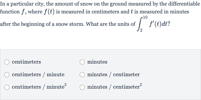 In a particular city, the amount of snow on the ground measured by the differentiable function 
f, where 
f(t) is measured in centimeters and 
t is measured in minutes after the beginning of a snow storm. What are the units of 
int_(2)^(10)f^(')(t)dt ?
centimeters
minutes
centimeters / minute
minutes / centimeter
centimeters / minute 
^(2)
minutes / centimeter 
^(2)