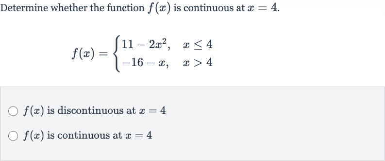 Determine whether the function 
f(x) is continuous at 
x=4.

f(x)={[11-2x^(2)",",x <= 4],[-16-x",",x > 4]:}

f(x) is discontinuous at 
x=4

f(x) is continuous at 
x=4