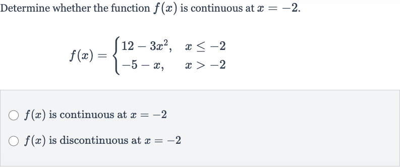 Determine whether the function 
f(x) is continuous at 
x=-2.

f(x)={[12-3x^(2)",",x <= -2],[-5-x",",x > -2]:}

f(x) is continuous at 
x=-2

f(x) is discontinuous at 
x=-2