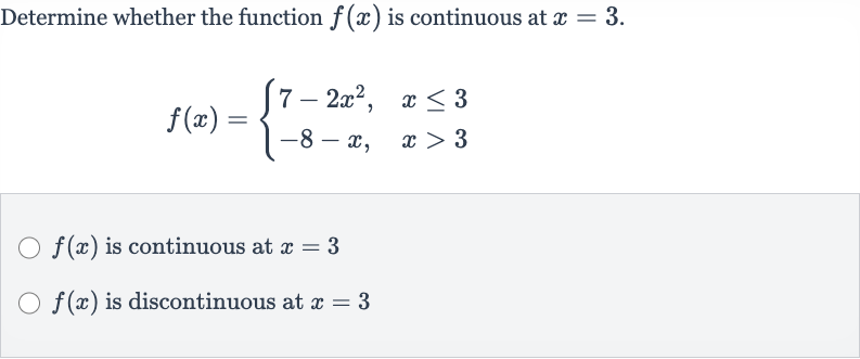 Determine whether the function 
f(x) is continuous at 
x=3.

f(x)={[7-2x^(2)",",x <= 3],[-8-x",",x > 3]:}

f(x) is continuous at 
x=3

f(x) is discontinuous at 
x=3