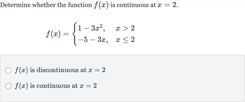 Determine whether the function 
f(x) is continuous at 
x=2.

f(x)={[1-3x^(2)",",x > 2],[-5-3x",",x <= 2]:}

f(x) is discontinuous at 
x=2

f(x) is continuous at 
x=2