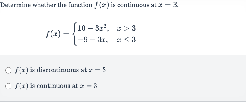 Determine whether the function 
f(x) is continuous at 
x=3.

f(x)={[10-3x^(2)",",x > 3],[-9-3x",",x <= 3]:}

f(x) is discontinuous at 
x=3

f(x) is continuous at 
x=3