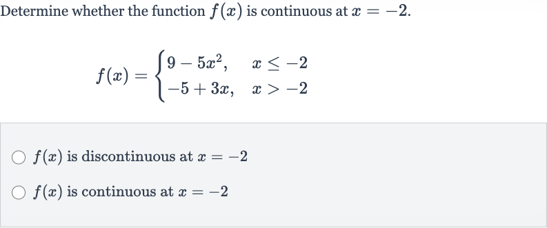 Determine whether the function 
f(x) is continuous at 
x=-2.

f(x)={[9-5x^(2)",",x <= -2],[-5+3x",",x > -2]:}

f(x) is discontinuous at 
x=-2

f(x) is continuous at 
x=-2
