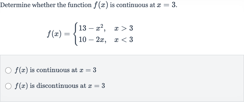 Determine whether the function 
f(x) is continuous at 
x=3.

f(x)={[13-x^(2)",",x > 3],[10-2x",",x < 3]:}

f(x) is continuous at 
x=3

f(x) is discontinuous at 
x=3