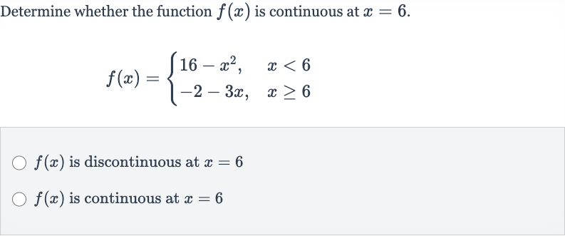 Determine whether the function 
f(x) is continuous at 
x=6.

f(x)={[16-x^(2)",",x < 6],[-2-3x",",x >= 6]:}

f(x) is discontinuous at 
x=6

f(x) is continuous at 
x=6