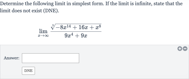 Determine the following limit in simplest form. If the limit is infinite, state that the limit does not exist (DNE).

lim_(x rarr oo)(root(3)(-8x^(14)+16 x+x^(8)))/(9x^(4)+9x)
Answer:
