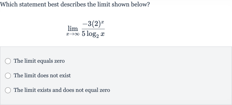 Which statement best describes the limit shown below?

lim_(x rarr oo)(-3(2)^(x))/(5log_(2)x)
The limit equals zero
The limit does not exist
The limit exists and does not equal zero