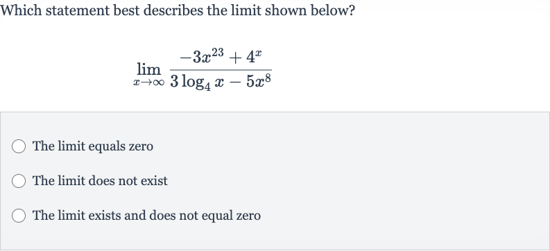 Which statement best describes the limit shown below?

lim_(x rarr oo)(-3x^(23)+4^(x))/(3log_(4)x-5x^(8))
The limit equals zero
The limit does not exist
The limit exists and does not equal zero