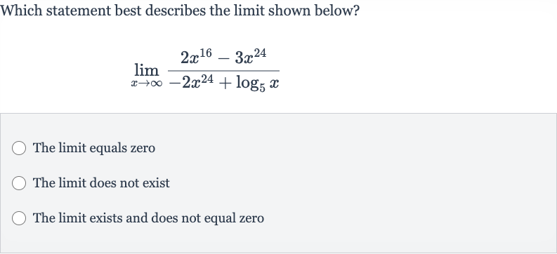Which statement best describes the limit shown below?

lim_(x rarr oo)(2x^(16)-3x^(24))/(-2x^(24)+log_(5)x)
The limit equals zero
The limit does not exist
The limit exists and does not equal zero