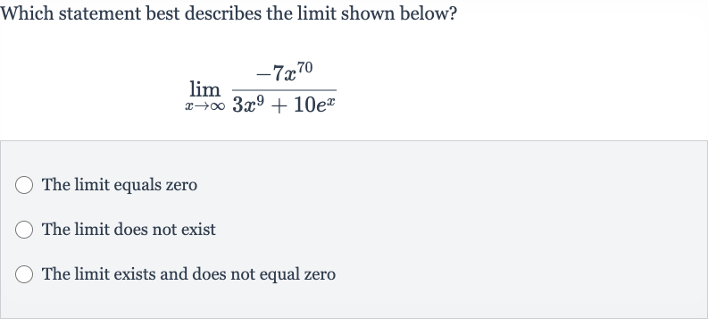 Which statement best describes the limit shown below?

lim_(x rarr oo)(-7x^(70))/(3x^(9)+10e^(x))
The limit equals zero
The limit does not exist
The limit exists and does not equal zero