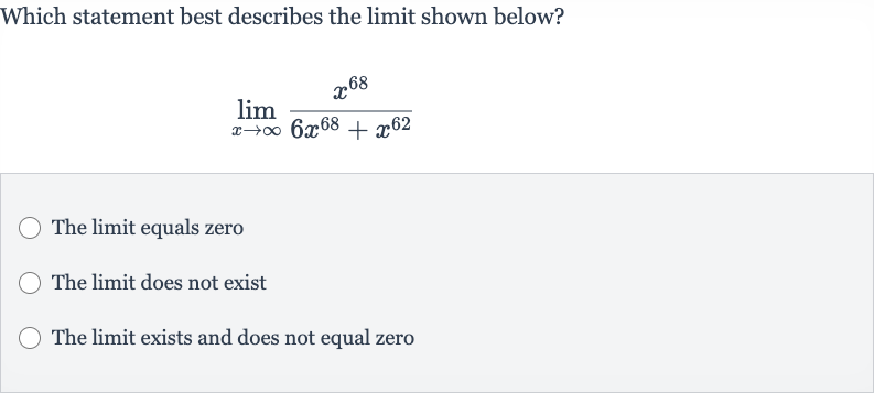 Which statement best describes the limit shown below?

lim_(x rarr oo)(x^(68))/(6x^(68)+x^(62))
The limit equals zero
The limit does not exist
The limit exists and does not equal zero