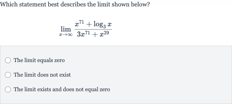 Which statement best describes the limit shown below?

lim_(x rarr oo)(x^(71)+log_(3)x)/(3x^(71)+x^(29))
The limit equals zero
The limit does not exist
The limit exists and does not equal zero