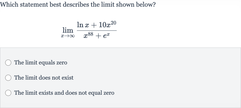 Which statement best describes the limit shown below?

lim_(x rarr oo)(ln x+10x^(20))/(x^(88)+e^(x))
The limit equals zero
The limit does not exist
The limit exists and does not equal zero