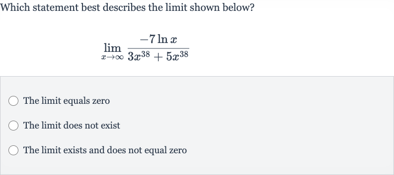Which statement best describes the limit shown below?

lim_(x rarr oo)(-7ln x)/(3x^(38)+5x^(38))
The limit equals zero
The limit does not exist
The limit exists and does not equal zero