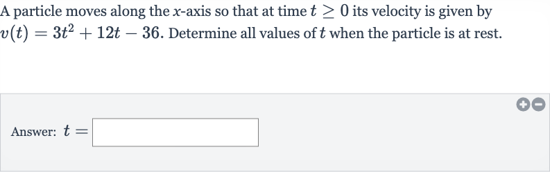 A particle moves along the 
x-axis so that at time 
t >= 0 its velocity is given by 
v(t)=3t^(2)+12 t-36. Determine all values of 
t when the particle is at rest.
Answer: 
t=