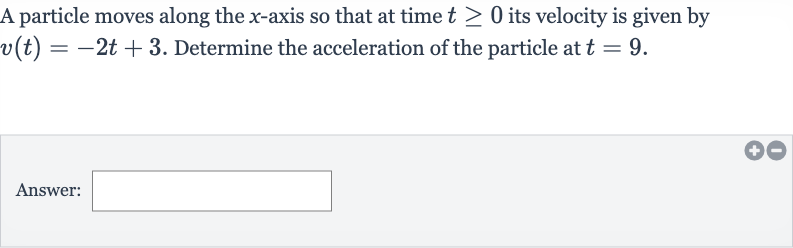 A particle moves along the 
x-axis so that at time 
t >= 0 its velocity is given by 
v(t)=-2t+3. Determine the acceleration of the particle at 
t=9.
Answer: