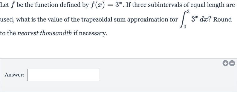 Let 
f be the function defined by 
f(x)=3^(x). If three subintervals of equal length are used, what is the value of the trapezoidal sum approximation for 
int_(0)^(3)3^(x)dx ? Round to the nearest thousandth if necessary.
Answer: