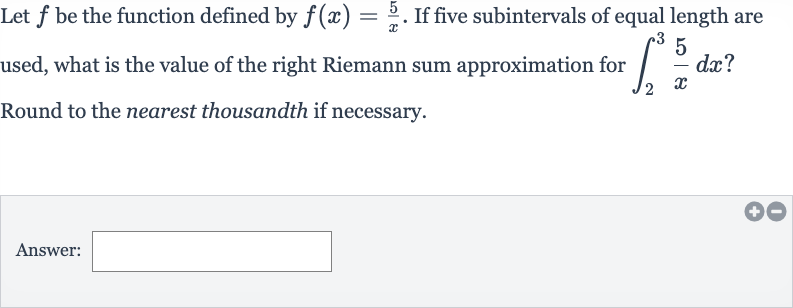 Let 
f be the function defined by 
f(x)=(5)/(x). If five subintervals of equal length are used, what is the value of the right Riemann sum approximation for 
int_(2)^(3)(5)/(x)dx ? Round to the nearest thousandth if necessary.
Answer: