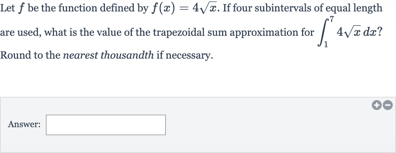 Let 
f be the function defined by 
f(x)=4sqrtx. If four subintervals of equal length are used, what is the value of the trapezoidal sum approximation for 
int_(1)^(7)4sqrtxdx ? Round to the nearest thousandth if necessary.
Answer: