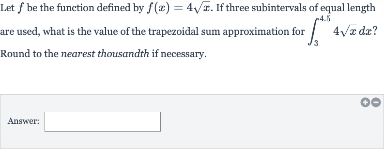 Let 
f be the function defined by 
f(x)=4sqrtx. If three subintervals of equal length are used, what is the value of the trapezoidal sum approximation for 
int_(3)^(4.5)4sqrtxdx ? Round to the nearest thousandth if necessary.
Answer: