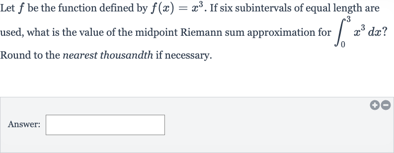 Let 
f be the function defined by 
f(x)=x^(3). If six subintervals of equal length are used, what is the value of the midpoint Riemann sum approximation for 
int_(0)^(3)x^(3)dx ? Round to the nearest thousandth if necessary.
Answer: